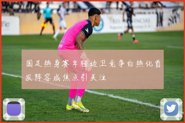 国足热身赛年轻边卫竞争白热化首发阵容成焦点引关注